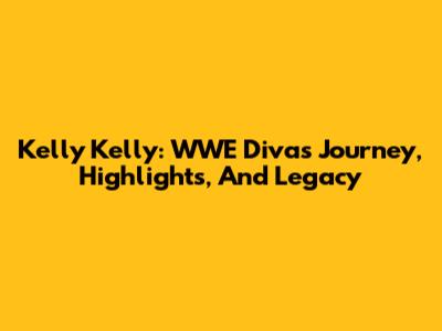 Kelly Kelly: WWE Diva's Journey, Highlights, And Legacy