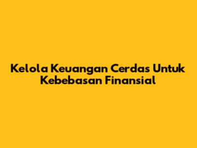 Kelola Keuangan Cerdas Untuk Kebebasan Finansial