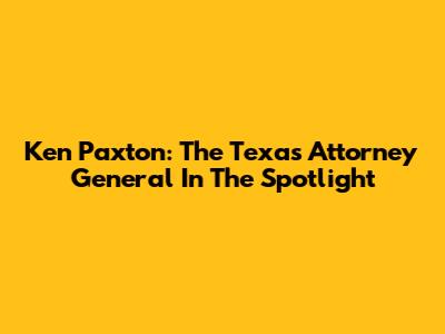 Ken Paxton: The Texas Attorney General In The Spotlight