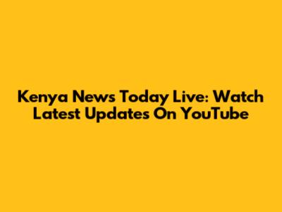 Kenya News Today Live: Watch Latest Updates On YouTube