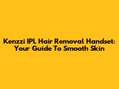 Kenzzi IPL Hair Removal Handset: Your Guide To Smooth Skin
