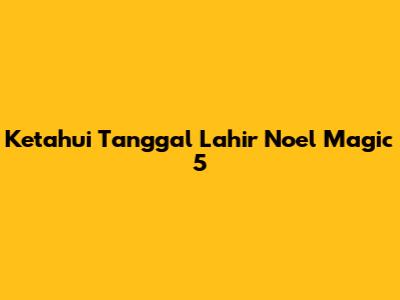 Ketahui Tanggal Lahir Noel Magic 5