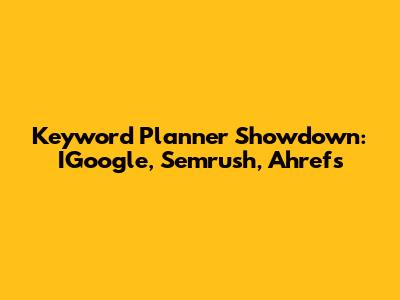 Keyword Planner Showdown: IGoogle, Semrush, Ahrefs