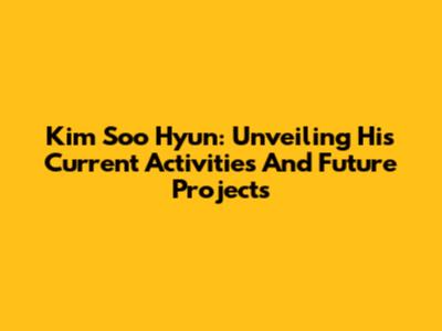 Kim Soo Hyun: Unveiling His Current Activities And Future Projects