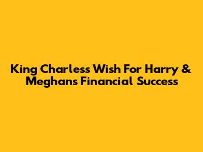 King Charles's Wish For Harry & Meghan's Financial Success