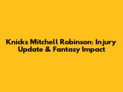 Knicks' Mitchell Robinson: Injury Update & Fantasy Impact