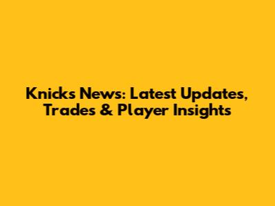Knicks News: Latest Updates, Trades & Player Insights