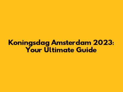 Koningsdag Amsterdam 2023: Your Ultimate Guide
