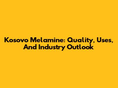 Kosovo Melamine: Quality, Uses, And Industry Outlook