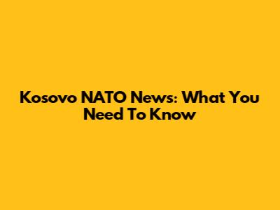 Kosovo NATO News: What You Need To Know