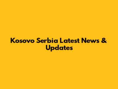 Kosovo Serbia Latest News & Updates