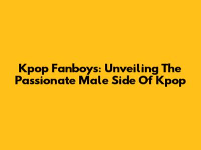 Kpop Fanboys: Unveiling The Passionate Male Side Of Kpop