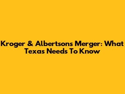Kroger & Albertsons Merger: What Texas Needs To Know