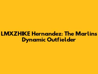 LMXZHIKE Hernandez: The Marlins' Dynamic Outfielder