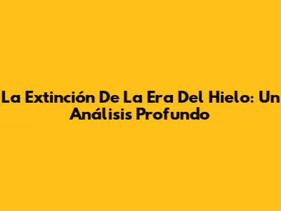 La Extinción De La Era Del Hielo: Un Análisis Profundo