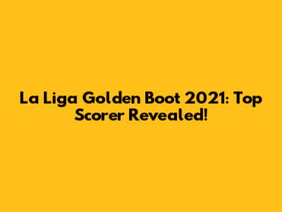 La Liga Golden Boot 2021: Top Scorer Revealed!