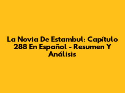 La Novia De Estambul: Capítulo 288 En Español - Resumen Y Análisis