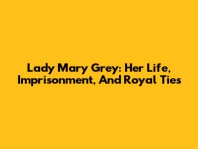 Lady Mary Grey: Her Life, Imprisonment, And Royal Ties