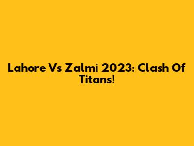 Lahore Vs Zalmi 2023: Clash Of Titans!