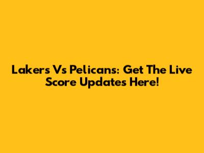 Lakers Vs Pelicans: Get The Live Score Updates Here!
