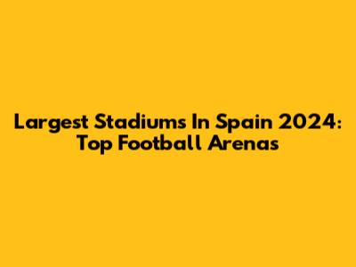 Largest Stadiums In Spain 2024: Top Football Arenas