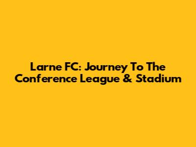 Larne FC: Journey To The Conference League & Stadium