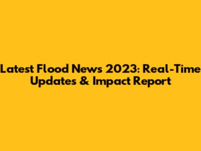 Latest Flood News 2023: Real-Time Updates & Impact Report