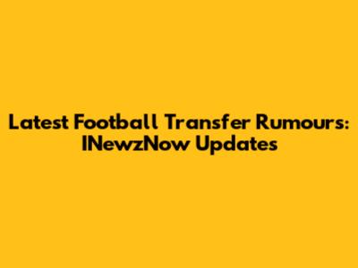 Latest Football Transfer Rumours: INewzNow Updates