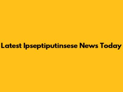 Latest Ipseptiputinsese News Today