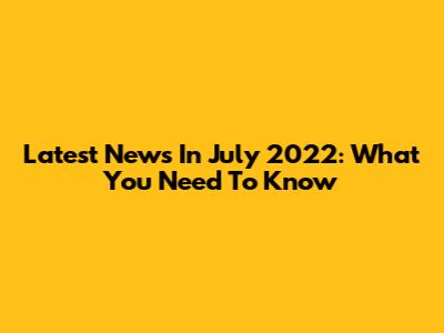 Latest News In July 2022: What You Need To Know