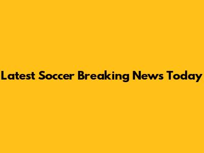 Latest Soccer Breaking News Today