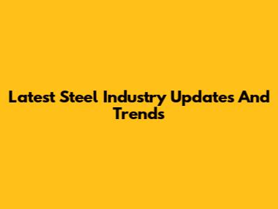 Latest Steel Industry Updates And Trends