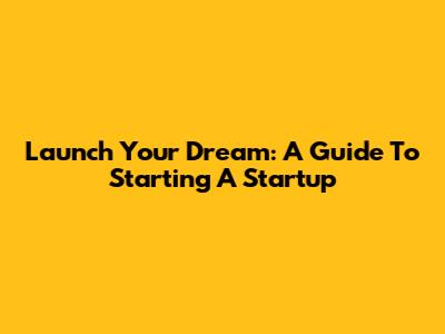 Launch Your Dream: A Guide To Starting A Startup