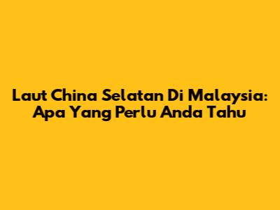 Laut China Selatan Di Malaysia: Apa Yang Perlu Anda Tahu