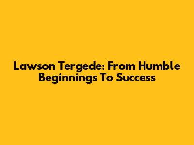 Lawson Tergede: From Humble Beginnings To Success