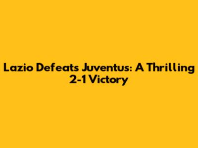 Lazio Defeats Juventus: A Thrilling 2-1 Victory