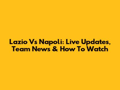 Lazio Vs Napoli: Live Updates, Team News & How To Watch