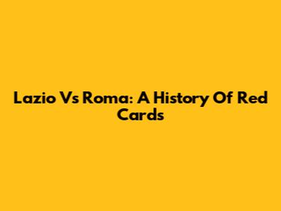 Lazio Vs Roma: A History Of Red Cards