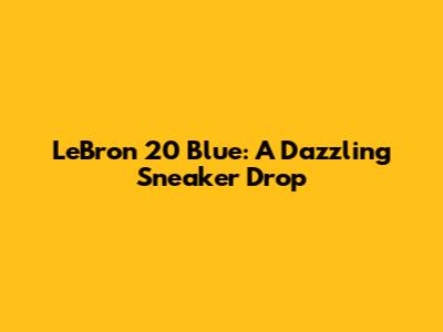 LeBron 20 Blue: A Dazzling Sneaker Drop