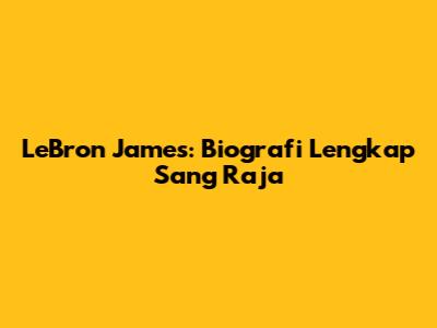 LeBron James: Biografi Lengkap Sang Raja