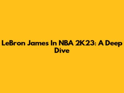LeBron James In NBA 2K23: A Deep Dive