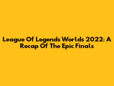 League Of Legends Worlds 2022: A Recap Of The Epic Finals
