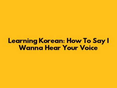 Learning Korean: How To Say 'I Wanna Hear Your Voice'