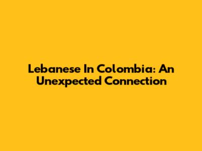 Lebanese In Colombia: An Unexpected Connection