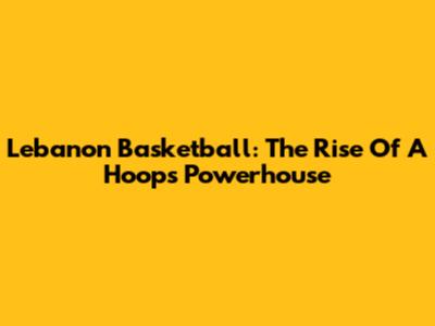 Lebanon Basketball: The Rise Of A Hoops Powerhouse
