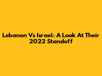 Lebanon Vs Israel: A Look At Their 2022 Standoff