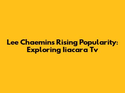 Lee Chaemin's Rising Popularity: Exploring Iiacara Tv