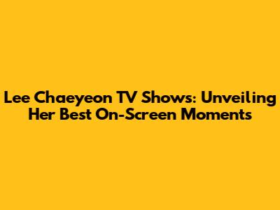 Lee Chaeyeon TV Shows: Unveiling Her Best On-Screen Moments