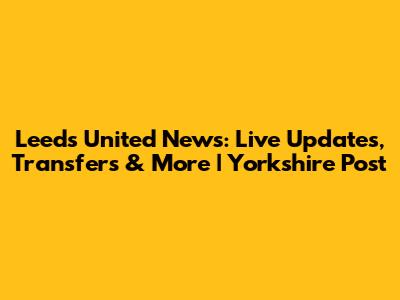 Leeds United News: Live Updates, Transfers & More | Yorkshire Post