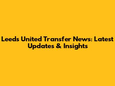 Leeds United Transfer News: Latest Updates & Insights